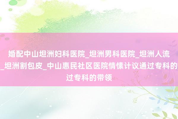 婚配中山坦洲妇科医院_坦洲男科医院_坦洲人流医院_坦洲割包皮_中山惠民社区医院情愫计议通过专科的带领